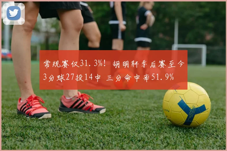 常规赛仅31.3%！胡明轩季后赛至今3分球27投14中 三分命中率51.9%