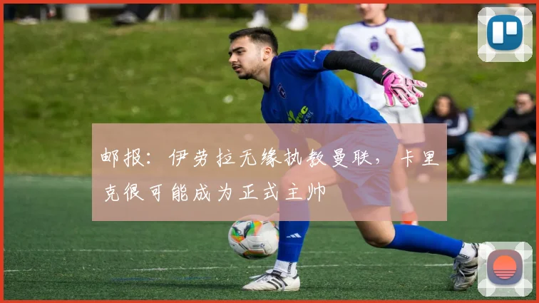 邮报：伊劳拉无缘执教曼联，卡里克很可能成为正式主帅