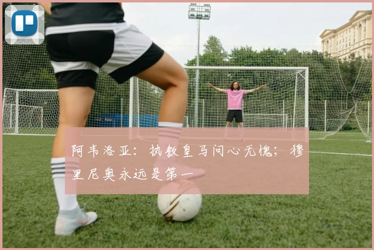 阿韦洛亚：执教皇马问心无愧；穆里尼奥永远是第一