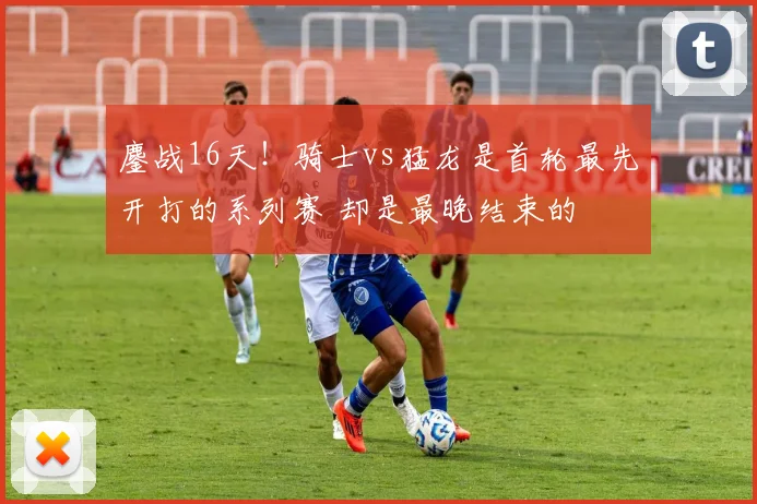 鏖战16天！骑士vs猛龙是首轮最先开打的系列赛 却是最晚结束的
