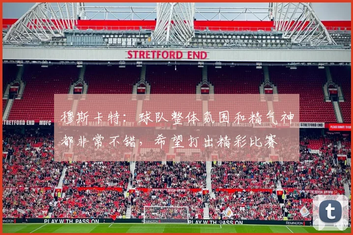 穆斯卡特：球队整体氛围和精气神都非常不错，希望打出精彩比赛