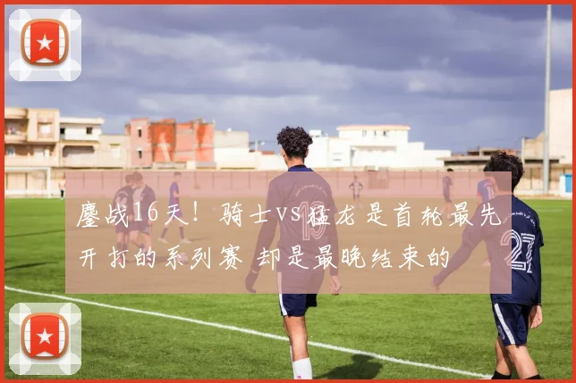 鏖战16天！骑士vs猛龙是首轮最先开打的系列赛 却是最晚结束的