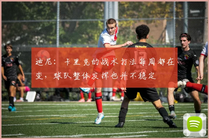 迪尼：卡里克的战术打法每周都在变，球队整体发挥也并不稳定